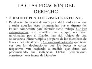 LA CLASIFICACIÓN DEL
DERECHO
• 2 DESDE EL PUNTO DE VISTA DE LA FUENTE
• Pueden ser las vienen de un órgano del Estado, se refiere
a todas aquellas leyes promulgadas por el órgano del
Estado competente para efectuar dicho trabajo. Las leyes
consuetudinarias, son aquellas que aunque no están
sancionadas por el Estado, han sido objeto de una
observancia ininterrumpida por parte de los miembros de
la sociedad y finalmente, Las leyes jurisprudenciales, que tiene
ver con las declaraciones que los jueces o cortes
respectivas van haciendo a medida que éstos van
pronunciando sus sentencias. Dichas declaraciones
constituyen una fuente de Derecho.
 