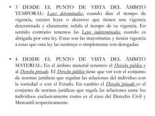 • 3 DESDE EL PUNTO DE VISTA DEL ÁMBITO
TEMPORAL: Leyes determinadas, cuando dice el tiempo de
vigencia, existen leyes o decretos que tienen una vigencia
determinada y claramente señala el tiempo de su vigencia. En
sentido contrario tenemos las Leyes indeterminadas, cuando es
abrigada por otra ley. Estas son las mayoritarias y tienen vigencia
a estas que otra ley las sustituye o simplemente son derogadas.
• 4 DESDE EL PUNTO DE VISTA DEL ÁMBITO
MATERIAL: En el ámbito material tenemos el Derecho público y
al Derecho privado. El Derecho público tiene que ver con el conjunto
de normas jurídicas que regulan las relaciones del individuo con
la sociedad o con el Estado. En cambio el Derecho privado es el
conjunto de normas jurídicas que regula las relaciones entre los
individuos exclusivamente como es el caso del Derecho Civil y
Mercantil respectivamente.
 