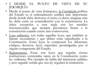• 5 DESDE EL PUNTO DE VISTA DE SU
JERARQUÍA
• Desde el punto de vista Jerárquico, la Constitución política
del Estado es el ordenamiento jurídica más importante
desde donde debe derivarse el resto, es decir, ninguna otra
ley debe estar en contradicción con la constitución. La
única excepción a esta regla son los tratados
internacionales que siempre prevalecen frente a la
constitución cuando existe una controversia.
• Leyes ordinarias, son todas aquellas leyes, que también se
llaman secundarias y que deben estar supeditadas a la
Constitución. Estas leyes la componen los diferentes
códigos, decretos, leyes especiales promulgadas por el
órgano competente del Estado.
• Reglamentarias. Estas son leyes que regulan ciertas
instituciones contenidas tanto en la Constitución como
ley ordinaria. Por ejemplo de habla del ministerio público
y acto seguido señala que una ley regulará la institución.
 