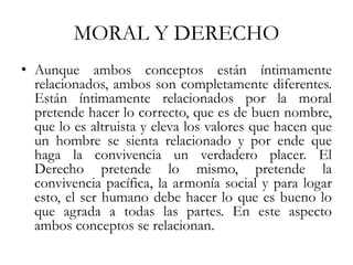 MORAL Y DERECHO
• Aunque ambos conceptos están íntimamente
relacionados, ambos son completamente diferentes.
Están íntimamente relacionados por la moral
pretende hacer lo correcto, que es de buen nombre,
que lo es altruista y eleva los valores que hacen que
un hombre se sienta relacionado y por ende que
haga la convivencia un verdadero placer. El
Derecho pretende lo mismo, pretende la
convivencia pacífica, la armonía social y para logar
esto, el ser humano debe hacer lo que es bueno lo
que agrada a todas las partes. En este aspecto
ambos conceptos se relacionan.
 