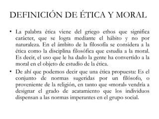DEFINICIÓN DE ÉTICA Y MORAL
• La palabra ética viene del griego ethos que significa
carácter, que se logra mediante el hábito y no por
naturaleza. En el ámbito de la filosofía se considera a la
ética como la disciplina filosófica que estudia a la moral.
Es decir, el uso que le ha dado la gente ha convertido a la
moral en el objeto de estudio de la ética.
• De ahí que podemos decir que una ética propuesta: Es el
conjunto de normas sugeridas por un filósofo, o
proveniente de la religión, en tanto que «moral» vendría a
designar el grado de acatamiento que los individuos
dispensan a las normas imperantes en el grupo social.
 
