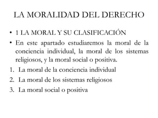 LA MORALIDAD DEL DERECHO
• 1 LA MORAL Y SU CLASIFICACIÓN
• En este apartado estudiaremos la moral de la
conciencia individual, la moral de los sistemas
religiosos, y la moral social o positiva.
1. La moral de la conciencia individual
2. La moral de los sistemas religiosos
3. La moral social o positiva
 