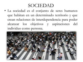 SOCIEDAD
• La sociedad es el conjunto de seres humanos
que habitan en un determinado territorio y que
crean relaciones de interdependencia para poder
alcanzar los objetivos y aspiraciones del
individuo como persona.
 