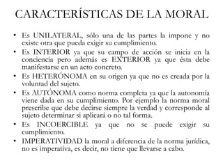 CARACTERÍSTICAS DE LA MORAL
• Es UNILATERAL, sólo una de las partes la impone y no
existe otra que pueda exigir su cumplimiento.
• Es INTERIOR ya que su campo de acción se inicia en la
conciencia pero además es EXTERIOR ya que ésta debe
manifestarse en un acto concreto.
• Es HETERÓNOMA en su origen ya que no es creada por la
voluntad del sujeto.
• Es AUTÓNOMA como norma completa ya que la autonomía
viene dada en su cumplimiento. Por ejemplo la norma moral
prescribe que debe decirse siempre la verdad y corresponde al
sujeto determinar si aplicará o no tal forma.
• Es INCOERCIBLE ya que no se puede exigir su
cumplimiento.
• IMPERATIVIDAD la moral a diferencia de la norma jurídica,
no es imperativa, es decir, no tiene que llevarse a cabo.
 