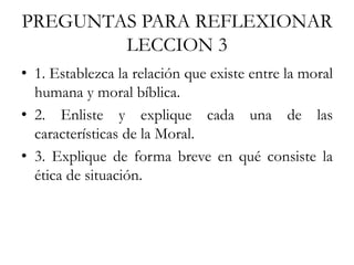 PREGUNTAS PARA REFLEXIONAR
LECCION 3
• 1. Establezca la relación que existe entre la moral
humana y moral bíblica.
• 2. Enliste y explique cada una de las
características de la Moral.
• 3. Explique de forma breve en qué consiste la
ética de situación.
 