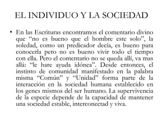 EL INDIVIDUO Y LA SOCIEDAD
• En las Escrituras encontramos el comentario divino
que “no es bueno que el hombre este solo”, la
soledad, como un predicador decía, es bueno para
conocerla pero no es bueno vivir todo el tiempo
con ella. Pero el comentario no se queda allí, va mas
allá: “le hare ayuda idónea”. Desde entonces, el
instinto de comunidad manifestado en la palabra
misma “Común” y “Unidad” forma parte de la
interacción en la sociedad humana establecido en
los genes mismos del ser humano. La supervivencia
de la especie depende de la capacidad de mantener
una sociedad estable, interconectad y viva.
 