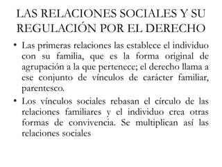 LAS RELACIONES SOCIALES Y SU
REGULACIÓN POR EL DERECHO
• Las primeras relaciones las establece el individuo
con su familia, que es la forma original de
agrupación a la que pertenece; el derecho llama a
ese conjunto de vínculos de carácter familiar,
parentesco.
• Los vínculos sociales rebasan el círculo de las
relaciones familiares y el individuo crea otras
formas de convivencia. Se multiplican así las
relaciones sociales
 