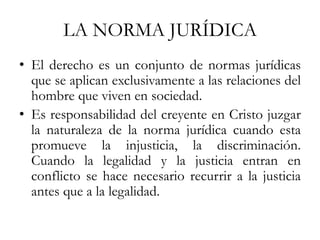LA NORMA JURÍDICA
• El derecho es un conjunto de normas jurídicas
que se aplican exclusivamente a las relaciones del
hombre que viven en sociedad.
• Es responsabilidad del creyente en Cristo juzgar
la naturaleza de la norma jurídica cuando esta
promueve la injusticia, la discriminación.
Cuando la legalidad y la justicia entran en
conflicto se hace necesario recurrir a la justicia
antes que a la legalidad.
 