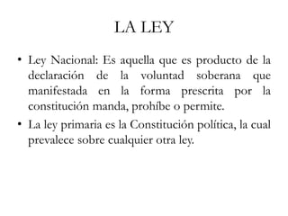 LA LEY
• Ley Nacional: Es aquella que es producto de la
declaración de la voluntad soberana que
manifestada en la forma prescrita por la
constitución manda, prohíbe o permite.
• La ley primaria es la Constitución política, la cual
prevalece sobre cualquier otra ley.
 