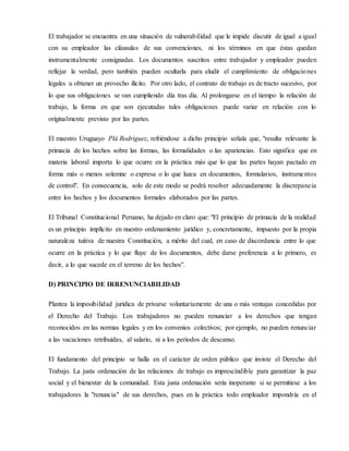 El trabajador se encuentra en una situación de vulnerabilidad que le impide discutir de igual a igual
con su empleador las cláusulas de sus convenciones, ni los términos en que éstas quedan
instrumentalmente consignadas. Los documentos suscritos entre trabajador y empleador pueden
reflejar la verdad, pero también pueden ocultarla para eludir el cumplimiento de obligaciones
legales u obtener un provecho ilícito. Por otro lado, el contrato de trabajo es de tracto sucesivo, por
lo que sus obligaciones se van cumpliendo día tras día. Al prolongarse en el tiempo la relación de
trabajo, la forma en que son ejecutadas tales obligaciones puede variar en relación con lo
originalmente previsto por las partes.
El maestro Uruguayo Plá Rodríguez, refriéndose a dicho principio señala que, "resulta relevante la
primacía de los hechos sobre las formas, las formalidades o las apariencias. Esto significa que en
materia laboral importa lo que ocurre en la práctica más que lo que las partes hayan pactado en
forma más o menos solemne o expresa o lo que luzca en documentos, formularios, instrumentos
de control". En consecuencia, solo de este modo se podrá resolver adecuadamente la discrepancia
entre los hechos y los documentos formales elaborados por las partes.
El Tribunal Constitucional Peruano, ha dejado en claro que: "El principio de primacía de la realidad
es un principio implícito en nuestro ordenamiento jurídico y, concretamente, impuesto por la propia
naturaleza tuitiva de nuestra Constitución, a mérito del cual, en caso de discordancia entre lo que
ocurre en la práctica y lo que fluye de los documentos, debe darse preferencia a lo primero, es
decir, a lo que sucede en el terreno de los hechos".
D) PRINCIPIO DE IRRENUNCIABILIDAD
Plantea la imposibilidad jurídica de privarse voluntariamente de una o más ventajas concedidas por
el Derecho del Trabajo. Los trabajadores no pueden renunciar a los derechos que tengan
reconocidos en las normas legales y en los convenios colectivos; por ejemplo, no pueden renunciar
a las vacaciones retribuidas, al salario, ni a los periodos de descanso.
El fundamento del principio se halla en el carácter de orden público que inviste el Derecho del
Trabajo. La justa ordenación de las relaciones de trabajo es imprescindible para garantizar la paz
social y el bienestar de la comunidad. Esta justa ordenación sería inoperante si se permitiese a los
trabajadores la "renuncia" de sus derechos, pues en la práctica todo empleador impondría en el
 