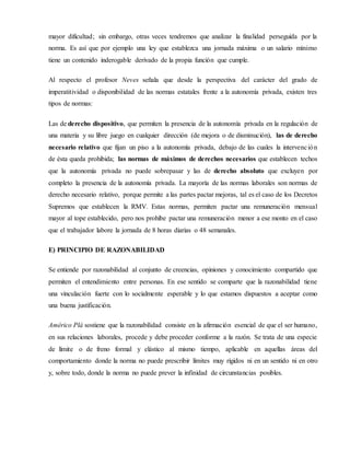 mayor dificultad; sin embargo, otras veces tendremos que analizar la finalidad perseguida por la
norma. Es así que por ejemplo una ley que establezca una jornada máxima o un salario mínimo
tiene un contenido inderogable derivado de la propia función que cumple.
Al respecto el profesor Neves señala que desde la perspectiva del carácter del grado de
imperatitividad o disponibilidad de las normas estatales frente a la autonomía privada, existen tres
tipos de normas:
Las de derecho dispositivo, que permiten la presencia de la autonomía privada en la regulación de
una materia y su libre juego en cualquier dirección (de mejora o de disminución), las de derecho
necesario relativo que fijan un piso a la autonomía privada, debajo de las cuales la intervención
de ésta queda prohibida; las normas de máximos de derechos necesarios que establecen techos
que la autonomía privada no puede sobrepasar y las de derecho absoluto que excluyen por
completo la presencia de la autonomía privada. La mayoría de las normas laborales son normas de
derecho necesario relativo, porque permite a las partes pactar mejoras, tal es el caso de los Decretos
Supremos que establecen la RMV. Estas normas, permiten pactar una remuneración mensual
mayor al tope establecido, pero nos prohíbe pactar una remuneración menor a ese monto en el caso
que el trabajador labore la jornada de 8 horas diarias o 48 semanales.
E) PRINCIPIO DE RAZONABILIDAD
Se entiende por razonabilidad al conjunto de creencias, opiniones y conocimiento compartido que
permiten el entendimiento entre personas. En ese sentido se comparte que la razonabilidad tiene
una vinculación fuerte con lo socialmente esperable y lo que estamos dispuestos a aceptar como
una buena justificación.
Américo Plá sostiene que la razonabilidad consiste en la afirmación esencial de que el ser humano,
en sus relaciones laborales, procede y debe proceder conforme a la razón. Se trata de una especie
de límite o de freno formal y elástico al mismo tiempo, aplicable en aquellas áreas del
comportamiento donde la norma no puede prescribir límites muy rígidos ni en un sentido ni en otro
y, sobre todo, donde la norma no puede prever la infinidad de circunstancias posibles.
 