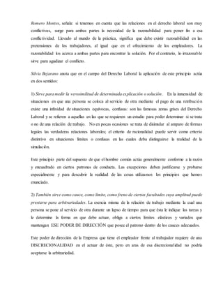 Romero Montes, señala: si tenemos en cuenta que las relaciones en el derecho laboral son muy
conflictivas, surge para ambas partes la necesidad de la razonabilidad para poner fin a esa
conflictividad. Llevado al mundo de la práctica, significa que debe existir razonabilidad en las
pretensiones de los trabajadores, al igual que en el ofrecimiento de los empleadores. La
razonabilidad los acerca a ambas partes para encontrar la solución. Por el contrario, lo irrazonable
sirve para agudizar el conflicto.
Silvia Bejarano anota que en el campo del Derecho Laboral la aplicación de este principio actúa
en dos sentidos:
1) Sirve para medir la verosimilitud de determinada explicación o solución. En la inmensidad de
situaciones en que una persona se coloca al servicio de otra mediante el pago de una retribución
existe una infinidad de situaciones equívocas, confusas: son las famosas zonas grises del Derecho
Laboral y se refieren a aquellas en las que se requieren un estudio para poder determinar si se trata
o no de una relación de trabajo. No en pocas ocasiones se trata de disimular al amparo de formas
legales las verdaderas relaciones laborales; el criterio de racionalidad puede servir como criterio
distintivo en situaciones límites o confusas en las cuales deba distinguirse la realidad de la
simulación.
Este principio parte del supuesto de que el hombre común actúa generalmente conforme a la razón
y encuadrado en ciertos patrones de conducta. Las excepciones deben justificarse y probarse
especialmente y para descubrir la realidad de las cosas utilizamos los principios que hemos
enunciado.
2) También sirve como cauce, como límite, como freno de ciertas facultades cuya amplitud puede
prestarse para arbitrariedades. La esencia misma de la relación de trabajo mediante la cual una
persona se pone al servicio de otra durante un lapso de tiempo para que ésta le indique las tareas y
le determine la forma en que debe actuar, obliga a ciertos límites elásticos y variados que
mantengan ESE PODER DE DIRECCIÓN que posee el patrono dentro de los cauces adecuados.
Este poder de dirección de la Empresa que tiene el empleador frente al trabajador requiere de una
DISCRECIONALIDAD en el actuar de éste, pero en aras de esa discrecionalidad no podría
aceptarse la arbitrariedad.
 