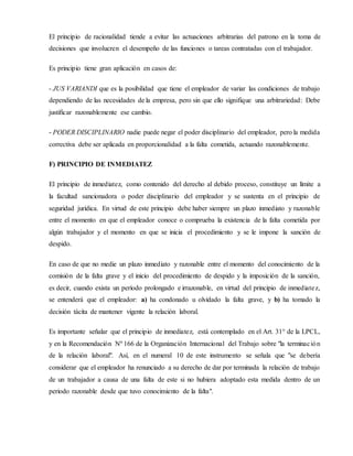 El principio de racionalidad tiende a evitar las actuaciones arbitrarias del patrono en la toma de
decisiones que involucren el desempeño de las funciones o tareas contratadas con el trabajador.
Es principio tiene gran aplicación en casos de:
- JUS VARIANDI que es la posibilidad que tiene el empleador de variar las condiciones de trabajo
dependiendo de las necesidades de la empresa, pero sin que ello signifique una arbitrariedad: Debe
justificar razonablemente ese cambio.
- PODER DISCIPLINARIO nadie puede negar el poder disciplinario del empleador, pero la medida
correctiva debe ser aplicada en proporcionalidad a la falta cometida, actuando razonablemente.
F) PRINCIPIO DE INMEDIATEZ
El principio de inmediatez, como contenido del derecho al debido proceso, constituye un límite a
la facultad sancionadora o poder disciplinario del empleador y se sustenta en el principio de
seguridad jurídica. En virtud de este principio debe haber siempre un plazo inmediato y razonable
entre el momento en que el empleador conoce o comprueba la existencia de la falta cometida por
algún trabajador y el momento en que se inicia el procedimiento y se le impone la sanción de
despido.
En caso de que no medie un plazo inmediato y razonable entre el momento del conocimiento de la
comisión de la falta grave y el inicio del procedimiento de despido y la imposición de la sanción,
es decir, cuando exista un período prolongado e irrazonable, en virtud del principio de inmediatez,
se entenderá que el empleador: a) ha condonado u olvidado la falta grave, y b) ha tomado la
decisión tácita de mantener vigente la relación laboral.
Es importante señalar que el principio de inmediatez, está contemplado en el Art. 31° de la LPCL,
y en la Recomendación Nº 166 de la Organización Internacional del Trabajo sobre "la terminación
de la relación laboral". Así, en el numeral 10 de este instrumento se señala que "se debería
considerar que el empleador ha renunciado a su derecho de dar por terminada la relación de trabajo
de un trabajador a causa de una falta de este si no hubiera adoptado esta medida dentro de un
periodo razonable desde que tuvo conocimiento de la falta".
 