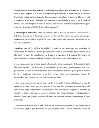 Al amparo de esta norma internacional se ha afirmado que "el principio de inmediatez se constituye
como el límite temporal a la facultad del empleador para sancionar al trabajador por la comisión
de una falta; se trata de la demarcación de dos periodos: uno, el más cercano a la falta, en el cual
el empleador se encuentra habilitado para sancionar a su trabajador y, otro, el que le sigue al
primero, en el cual el empleador pierde la potestad para sancionar al trabajador legítimamente, pues
su inacción determina el olvido de los hechos imputados".
¿Cuál es el plazo razonable?, existe discordancia entre la posición del Tribunal Constitucional y
de la Corte Suprema de la República, respecto al plazo que debe tenerse en cuenta; sin embargo,
consideramos que su análisis y aplicación estará condicionado a las particulares circunstancias de
cada caso en concreto.
Coincidimos con el Dr. MESIA RAMIREZ,[31] quien ha precisado que, para determinar la
razonabilidad del periodo de tiempo que debe mediar entre el conocimiento de la comisión de la
falta grave y el inicio del procedimiento de despido y la imposición de la sanción, debe tenerse en
cuenta la estructura del procedimiento de despido disciplinario, que está compuesto de:
a. Una etapa previa, que se inicia cuando el empleador toma conocimiento de la comisión de la
falta grave cometida. Para determinar la razonabilidad de esta etapa, en cada caso concreto, tiene
que valorarse la forma en que el empleador tomó conocimiento de la falta grave, pues en función
de ello el empleador determinará si se debe, o no, realizar un procedimiento interno de
investigación antes de enviar la carta de imputación de faltas.
b. Una etapa procedimental, que se inicia cuando el empleador le envía al trabajador la carta de
imputación de faltas graves para que presente su descargo. Para determinar la razonabilidad del
plazo de esta etapa, debe valorarse si el trabajador tuvo una conducta diligente al momento de
presentar su carta de descargo, o si, por el contrario, tuvo comportamientos obstruccionistas o
dilatorios, como, por ejemplo, presentar solicitudes de prórrogas sucesivas para presentar la carta
de descargo.
c. Una etapa de decisión, que se inicia luego de que el trabajador presentó su carta de descargo o
de que venció el plazo para presentarla sin que lo hubiese hecho. Una vez contestada la carta de
 