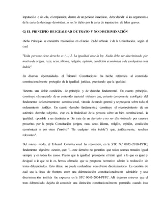 imputación o sin ella, el empleador, dentro de un periodo inmediato, debe decidir si los argumentos
de la carta de descargo desvirtúan, o no, lo dicho por la carta de imputación de faltas graves.
G) EL PRINCIPIO DE IGUALDAD DE TRATO Y NO DISCRIMINACIÓN
Dicho Principio se encuentra reconocido en el inciso 2) del artículo 2 de la Constitución, según el
cual:
"Toda persona tiene derecho a: (…) 2. La igualdad ante la ley. Nadie debe ser discriminado por
motivo de origen, raza, sexo, idioma, religión, opinión, condición económica o de cualquiera otra
índole"
En diversas oportunidades el Tribunal Constitucional ha hecho referencia al contenido
constitucionalmente protegido de la igualdad jurídica, precisando que la igualdad:
"detenta una doble condición, de principio y de derecho fundamental. En cuanto principio,
constituye el enunciado de un contenido material objetivo que, en tanto componente axiológico del
fundamento del ordenamiento constitucional, vincula de modo general y se proyecta sobre todo el
ordenamiento jurídico. En cuanto derecho fundamental, constituye el reconocimiento de un
auténtico derecho subjetivo, esto es, la titularidad de la persona sobre un bien constitucional, la
igualdad, oponible a un destinatario. Se trata de un derecho a no ser discriminado por razones
proscritas por la propia Constitución (origen, raza, sexo, idioma, religión, opinión, condición
económica) o por otras ("motivo" "de cualquier otra índole") que, jurídicamente, resulten
relevantes".
Del mismo modo, el Tribunal Constitucional ha recordado, en la STC N.° 0035-2010-PI/TC,
fundamento vigésimo octavo, que: "…este derecho no garantiza que todos seamos tratados igual
siempre y en todos los casos. Puesto que la igualdad presupone el trato igual a lo que es igual y
desigual a lo que no lo es, hemos afirmado que su programa normativo admite la realización de
tratos diferenciados. Esto último no puede confundirse con el trato discriminatorio. La cuestión de
cuál sea la línea de frontera entre una diferenciación constitucionalmente admisible y una
discriminación inválida fue expuesta en la STC 0045-2004-PI/TC. Allí dejamos entrever que el
trato diferenciado dejaba de constituir una distinción constitucionalmente permitida cuando ésta
 