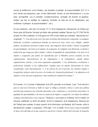 carecía de justificación en los términos que demanda el principio de proporcionalidad [F.J. 31 in
fine]. Desde esta perspectiva, pues, el trato diferenciado deviene en trato discriminatorio y es, por
tanto, incompatible con el contenido constitucionalmente protegido del derecho de igualdad,
siempre que éste no satisfaga las exigencias derivadas de cada uno de los subprincipios que
conforman el principio de proporcionalidad." (sic.).
En esta orientación cabe citar el Convenio Nº 111 de la Organización Internacional de Trabajo que
forma parte del Derecho Nacional por haber sido aprobado mediante Decreto Ley Nº 17687 del 06
de junio de 1969 y ratificado el 10 de agosto de 1970, el cual señala que el término "discriminación"
comprende: "1. A los efectos de este Convenio, el término discriminación comprende: a) cualquier
distinción, exclusión o preferencia basadas en motivos de raza, color, sexo, religión, opinión
política, ascendencia nacional u origen social que tenga por efecto anular o alterar la igualdad
de oportunidades o de trato en el empleo y la ocupación; b) cualquier otra distinción, exclusión o
preferencia que tenga por efecto anular o alterar la igualdad de oportunidades o de trato en el
empleo u ocupación que podrá ser especificada por el Miembro previa consulta con las
organizaciones representativas de los empleadores y de trabajadores, cuando dichas
organizaciones existan, y con otros organismos apropiados. 2. Las distinciones, exclusiones o
preferencias basadas en las calificaciones exigidas para un empleo determinado no serán
consideradas como discriminación. 3. A los efectos de este Convenio, los términos empleo y
(ocupación) incluyen tanto el acceso a los medios de formación profesional y la admisión en el
empleo y en las diversas ocupaciones como también la condición de trabajo.".
El Convenio 111, Convenio Fundamental de la OIT, prescribe en el artículo 2 que "Todo Miembro
para el cual este Convenio se halle en vigor se obliga a formular y llevar a cabo una política
nacional que promueva, por métodos adecuados a las condiciones y a la práctica nacionales, la
igualdad de oportunidades y de trato en materia de empleo y ocupación, con objeto de eliminar
cualquier discriminación a este respecto." Respecto a esta norma en el Informe de la Comisión de
Encuesta establecida en virtud del artículo 26 de la Constitución de la Organización Internacional
del Trabajo para examinar la queja respecto de la observancia por Rumania del Convenio sobre la
discriminación (empleo y ocupación), 1958 (núm. 111) se señala: En los casos en que la igualdad
se haya visto alterada en lo que respecta a uno de los criterios objeto del Convenio, la situación
 
