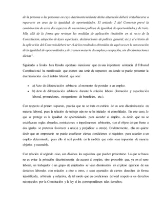 de la persona o las personas en cuyo detrimento redunde dicha alteración deberá restablecerse o
repararse en aras de la igualdad de oportunidades. El artículo 2 del Convenio prevé la
combinación de estos dos aspectos de una misma política de igualdad de oportunidades y de trato.
Más allá de la forma que revistan las medidas de aplicación (inclusión en el texto de la
Constitución, adopción de leyes especiales, declaraciones de política general, etc.), el criterio de
la aplicación del Conveniodeberá ser el de los resultados obtenidos sin equívoco en la consecución
de la igualdad de oportunidades y de tratoen materia de empleo y ocupación, sin discriminaciones
ilícitas".
Siguiendo a Ávalos Jara Resulta oportuno mencionar que en una importante sentencia el Tribunal
Constitucional ha manifestado que existen una serie de supuestos en donde se puede presentar la
discriminación en el ámbito laboral, que son:
 a) Acto de diferenciación arbitraria al momento de postular a un empleo.
 b) Acto de diferenciación arbitraria durante la relación laboral (formación y capacitación
laboral, promociones, otorgamiento de beneficios, etc.).
Con respecto al primer supuesto, precisa que no se trata en estricto de un acto discriminatorio en
materia laboral, pues la relación de trabajo aún no se ha iniciado ni consolidado. En este caso, lo
que se protege es la igualdad de oportunidades para acceder al empleo, es decir, que no se
establezcan reglas absurdas, restricciones e impedimentos arbitrarios, con el objeto de que frente a
dos iguales se pretenda favorecer a uno(s) y perjudicar a otro(s). Evidentemente, ello no quiere
decir que un empresario no puede establecer ciertas condiciones o requisitos para acceder a un
empleo determinado, pues ello sí será posible en la medida que estas sean impuestas de manera
objetiva y razonable.
Con relación al segundo caso, son diversos los supuestos que pueden presentarse. Lo que se busca
no es evitar la privación discriminatoria de acceso al empleo, sino proscribir que, ya en el seno
laboral, un trabajador o un grupo de empleados se vean disminuidos en el pleno ejercicio de sus
derechos laborales con relación a otro u otros, o sean apartados de ciertos derechos de forma
injustificada, arbitraria y subjetiva, de tal modo que en condiciones de total respeto a sus derechos
reconocidos por la Constitución y la ley sí les correspondiesen tales derechos.
 