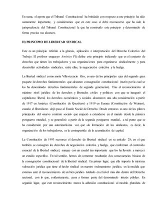 En suma, el aporte que el Tribunal Constitucional ha brindado con respecto a este principio ha sido
sumamente importante, y consideramos que en este caso sí debe reconocerse que ha sido la
jurisprudencia del Tribunal Constitucional la que ha construido este principio y determinado de
forma precisa sus alcances.
H) PRINCIPIO DE LIBERTAD SINDICAL
Este es un principio referido a la génesis, aplicación e interpretación del Derecho Colectivo del
Trabajo. El profesor uruguayo Américo Plá define este principio indicando que es el conjunto de
derechos que tienen los trabajadores y sus organizaciones para organizarse sindicalmente y para
desarrollar actividades sindicales, entre ellas, la negociación colectiva y la huelga.
La libertad sindical como anota Villavicencio Ríos, es uno de los principales ejes del segundo gran
paquete de derechos fundamentales que alcanzan consagración constitucional (razón por la cual se
los ha denominado derechos fundamentales de segunda generación). Tras el reconocimiento al
máximo nivel jurídico de los derechos y libertades civiles y políticos con que se inauguró el
capitalismo liberal, los derechos económicos y sociales alcanzaron una alta consideración a partir
de 1917 en América (Constitución de Querétaro) y 1919 en Europa (Constitución de Weimar),
cuando el liberalismo dejó paso al Estado Social de Derecho. Desde entonces es uno de los pilares
principales del «nuevo contrato social» que empezó a extenderse en el mundo desde la primera
postguerra mundial, y se generalizó a partir de la segunda postguerra mundial, a tal punto que se
ha considerado por una autorizadísima voz que «la formación de los sindicatos, es decir, la
organización de los trabajadores, es la contrapartida de la acumulación de capital.
La Constitución de 1993 reconoce el derecho de libertad sindical en su artículo 28; en el que
también se consagran los derechos de negociación colectiva y huelga, que conforman el contenido
esencial de la libertad sindical, aunque con un caudal tan importante que los ha llevado a merecer
un estudio específico. En tal sentido, hemos de comenzar resaltando dos consecuencias básicas de
la consagración constitucional de la libertad sindical. En primer lugar, que ella importa la máxima
valoración jurídica que tiene el hecho sindical en nuestro ordenamiento jurídico, en la medida que
estamos ante el reconocimiento de un bien jurídico tutelado en el nivel más alto dentro del Derecho
nacional, con lo que, evidentemente, pasa a formar parte del denominado interés público. En
segundo lugar, que este reconocimiento marca la adhesión constitucional al modelo pluralista de
 
