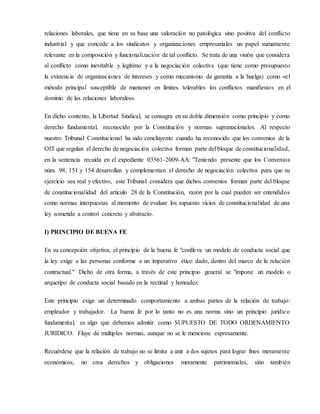 relaciones laborales, que tiene en su base una valoración no patológica sino positiva del conflicto
industrial y que concede a los sindicatos y organizaciones empresariales un papel sumamente
relevante en la composición y funcionalización de tal conflicto. Se trata de una visión que considera
al conflicto como inevitable y legítimo y a la negociación colectiva (que tiene como presupuesto
la existencia de organizaciones de intereses y como mecanismo de garantía a la huelga) como «el
método principal susceptible de mantener en límites tolerables los conflictos manifiestos en el
dominio de las relaciones laborales».
En dicho contexto, la Libertad Sindical, se consagra en su doble dimensión como principio y como
derecho fundamental, reconocido por la Constitución y normas supranacionales. Al respecto
nuestro Tribunal Constitucional ha sido concluyente cuando ha reconocido que los convenios de la
OIT que regulan el derecho de negociación colectiva forman parte del bloque de constitucionalidad,
en la sentencia recaída en el expediente 03561-2009-AA: "Teniendo presente que los Convenios
núm. 98, 151 y 154 desarrollan y complementan el derecho de negociación colectiva para que su
ejercicio sea real y efectivo, este Tribunal considera que dichos convenios forman parte del bloque
de constitucionalidad del artículo 28 de la Constitución, razón por la cual pueden ser entendidos
como normas interpuestas al momento de evaluar los supuesto vicios de constitucionalidad de una
ley sometida a control concreto y abstracto.
I) PRINCIPIO DE BUENA FE
En su concepción objetiva, el principio de la buena fe "conlleva un modelo de conducta social que
la ley exige a las personas conforme a un imperativo ético dado, dentro del marco de la relación
contractual." Dicho de otra forma, a través de este principio general se "impone un modelo o
arquetipo de conducta social basado en la rectitud y honradez.
Este principio exige un determinado comportamiento a ambas partes de la relación de trabajo:
empleador y trabajador. La buena fe por lo tanto no es una norma sino un principio jurídico
fundamental, es algo que debemos admitir como SUPUESTO DE TODO ORDENAMIENTO
JURIDICO. Fluye de múltiples normas, aunque no se le mencione expresamente.
Recuérdese que la relación de trabajo no se limita a unir a dos sujetos para lograr fines meramente
económicos, no crea derechos y obligaciones meramente patrimoniales, sino también
 