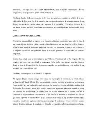 personales. Se exige la CONFIANZA RECIPROCA, para el debido cumplimiento de esas
obligaciones, se exige que las partes actúen de buena fe.
No basta el dicho de la persona pues, si ello fuera así, estaríamos dejando al arbitrio de la mera
subjetividad la determinación de la buena fe, sino que deberá analizarse la actuación externa de ese
dicho y ver si coincide con las valoraciones vigentes de la comunidad. El principio de buena fe es
una forma de vida, un estilo de conducta que deriva de las dos obligaciones fundamentales de las
partes.
J) PRINCIPIO DE CAUSALIDAD
El principio de causalidad se impone en el Derecho del trabajo como aquel que, sobre la base de
una causa objetiva, legítima y legal, permite el establecimiento de una situación jurídica distinta a
la que se venía dando (la movilidad geográfica funcional del trabajador, el despido, etc.) o justificar
la adopción de medidas excepcionales frente a las reglas generales (la celebración de contratos
temporales).
Ávalos Jara señala que la jurisprudencia del Tribunal Constitucional se ha ocupado de este
principio de forma muy superficial, y básicamente lo ha hecho para resolver aquellos casos en
donde se alega la desnaturalización de contratos modales por ser fraudulentos en la medida de que
no existe una causa objetiva real.
En efecto, a este respecto se ha señalado lo siguiente:
"El régimen laboral peruano se rige, entre otros, por el principio de causalidad, en virtud del cual
la duración del vínculo laboral debe ser garantizado mientras subsista la fuente que le dio origen.
En tal sentido, hay una preferencia por la contratación laboral por tiempo indefinido respecto de la
de duración determinada, la que tiene carácter excepcional y procede únicamente cuando el objeto
del contrato sea el desarrollo de labores con un alcance limitado en el tiempo, sea por la
concurrencia de determinadas circunstancias o por naturaleza temporal o accidental del servicio
que se va a prestar. Como resultado de ese carácter excepcional, la ley establece formalidades,
requisitos, condiciones y plazos especiales para este tipo de contratos, e incluso sanciones cuando
a través de estos, utilizando la simulación o el fraude, se pretende evadir la contratación por tiempo
 