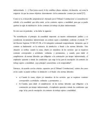 indeterminado. […]. Para [estos casos], la ley establece plazos máximos de duración, así como la
exigencia de que las causas objetivas determinantes de la contratación consten por escrito"[37].
Como se ve, el desarrollo jurisprudencial efectuado por el Tribunal Constitucional es esencialmente
referido a la causalidad que debe existir en los contratos sujetos a modalidad para que se pueda
quebrar la regla de indefinición de los contratos de trabajo de plazo indeterminado.
En este caso en particular, se ha dicho lo siguiente:
"Se reestablecería el principio de causalidad imperante en nuestro ordenamiento jurídico y se
consideraría de naturaleza indeterminada un contrato sujeto a modalidad, conforme el artículo 77º
del Decreto Supremo Nº 003-97-TR, si "el trabajador contratado temporalmente demuestra que el
contrato se fundamentó en la existencia de simulación o fraude a las normas laborales. Esta
situación se verifica cuando la causa, objeto y/o naturaleza de los servicios que se requieren
contratar corresponden a actividades ordinarias y permanentes, y cuando, para eludir el
cumplimiento de normas laborales que obligarían a la contratación por tiempo indeterminado, el
empleador aparenta o simula las condiciones que exige la ley para la suscripción de contratos de
trabajo sujetos a modalidad, cuya principal característica es la temporalidad".
Entonces, de acuerdo con los criterios expuestos por el Tribunal Constitucional, existen dos casos
en los cuales se puede verificar la simulación o el fraude a las normas laborales:
 a) Cuando la causa, objeto y/o naturaleza de los servicios que se requieren contratar
corresponden a actividades ordinarias y permanentes; y
 b) Cuando, para eludir el cumplimiento de las normas laborales que obligarían a la
contratación por tiempo indeterminado, el empleador aparenta o simula las condiciones que
exige la ley para la suscripción de contratos de trabajo sujetos a modalidad.
 