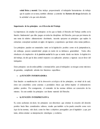 salud física y mental. Esto incluye proporcionarle al trabajador herramientas de trabajo
que lo ayuden en su tarea, también eliminar y controlar los factores de riesgo derivados de
la actividad a la que está afectado.
Importancia de los principios en el Derecho del Trabajo
La importancia de estudiar los principios en los que se funda el Derecho del Trabajo estriba en la
función fundamental que ellos juegan en todas las disciplinas del Derecho, pero que por tratarse de
una rama de relativo afianzamiento doctrinario, necesita apoyarse en principios que suplan la
estructura conceptual asentada en siglos de vigencia y experiencia que tienen otras ramas jurídicas.
Los principios pueden ser enunciados tanto en la legislación positiva como en la jurisprudencia,
sin embargo, poseen sustantividad propia en razón de su intrínseca generalidad. Todos ellos
obedecen a la inspiración de la justicia social de la que se nutría desde sus inicios la legislación
del trabajo, de ahí que la idea central respecto a su aplicación práctica y vigencia sea en favor del
trabajador.
Estos principios son de orden público e irrenunciables para el trabajador; se otorgan como mínimos
de garantías, cumpliendo además tres funciones específicas:
 a) FUNCIÓN INFORMADORA
Esta función es manifestación de la dimensión axiológica de los principios, en virtud de la cual,
éstos son concebidos como axiomas o postulados éticos que deben inspirar el ordenamiento
jurídico positivo. Por consiguiente, el contenido de las normas debiera ser concreción de los
mismos. En este sentido los principios son fuente material del Derecho.
 b) FUNCIÓN INTERPRETATIVA
Si, como acabamos de decir, los principios son directrices que orientan la creación del derecho
positivo hacia fines considerados valiosos, resulta que también se los puede concebir como ratio
legis de las normas, vale decir, como los fines u objetivos perseguidos por el legislador y que, por
tanto, deben orientar su interpretación teleológica y evolutiva.
 