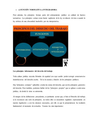  c) FUNCIÓN NORMATIVA o INTEGRADORA
Pero además, los principios forman parte del ordenamiento jurídico en calidad de fuentes
normativas. Los principios actúan como fuente supletoria de la ley en silencio de ésta o cuando la
ley adolece de una obscuridad insalvable por vía interpretativa.
Los principios informantes del derecho del trabajo
Toda cultura jurídica necesita fórmulas de equidad con cuyo auxilio poder corregir consecuencias
insatisfactorias del derecho escrito. Tal es la esencia y función de los principios jurídicos.
Hay "principios comunes" aplicables a todas las ramas del derecho, que son los principios generales
del derecho. Pero también, podemos hablar de los "principios propios" que se aplican a cada rama
jurídica, de donde le viene su autonomía.
Al margen de las definiciones precedentes, es pertinente acotar que, si bien al Derecho del trabajo
se le reconocen una serie de principios, no todos ellos se encuentran regulados expresamente en
nuestra legislación y con los alcances necesarios, por ello es que la jurisprudencia ha resultado
fundamental al momento de revisarlos. Veamos los más importantes:
 