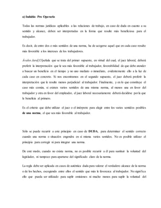 a) Indubio Pro Operario
Todas las normas jurídicas aplicables a las relaciones de trabajo, en caso de duda en cuanto a su
sentido y alcance, deben ser interpretadas en la forma que resulte más beneficiosa para el
trabajador.
Es decir, de entre dos o más sentidos de una norma, ha de acogerse aquel que en cada caso resulte
más favorable a los intereses de los trabajadores.
Ávalos Jara[13]señala que se trata del primer supuesto, en virtud del cual, el juez laboral, deberá
preferir la interpretación que le sea más favorable al trabajador, favorabilidad de que debe atender
a buscar un beneficio en el tiempo y no uno mediato o inmediato, evidentemente ello a la luz de
cada caso en concreto. Si nos encontramos en el segundo supuesto, el juez deberá preferir la
interpretación que le resulte menos perjudicial al trabajador. Finalmente, y en lo que constituye el
caso más común, si existen varios sentidos de una misma norma, al menos una en favor del
trabajador y otra en favor del empleador, el juez laboral necesariamente deberá decidirse por la que
le beneficia al primero.
Es el criterio que debe utilizar el juez o el intérprete para elegir entre los varios sentidos posibles
de una norma, el que sea más favorable al trabajador.
Sólo se puede recurrir a este principio en caso de DUDA, para determinar el sentido correcto
cuando una norma o situación engendra en sí misma varios sentidos. No es posible utilizar el
principio para corregir ni para integrar una norma.
De este modo, cuando no exista norma, no es posible recurrir a él para sustituir la voluntad del
legislador, ni tampoco para apartarse del significado claro de la norma.
La regla debe ser aplicada en casos de auténtica duda para valorar el verdadero alcance de la norma
o de los hechos, escogiendo entre ellos el sentido que más le favorezca al trabajador. No significa
ello que pueda ser utilizado para suplir omisiones ni mucho menos para suplir la voluntad del
 