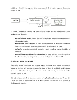 legislador; o el sentido claro y preciso de la norma; o cuando de los hechos no pueda válidamente
aducirse la duda.
El Tribunal Constitucional considera que la aplicación del referido principio está sujeta a las cuatro
consideraciones siguientes:
 Existencia de una norma jurídica que, como consecuencia del proceso de interpretación,
ofrece varios sentidos.
 Imposibilidad lógico-axiológica de dirimir esta duda mediante la utilización de cualquier
método de interpretación admitido como válido por el ordenamiento nacional.
 Obligación de adoptar como sentido normativo a aquél que ofrece mayores beneficios al
trabajador.
 Imposibilidad del operador de integrar la norma, ya que el principio no se refiere a suplir
la voluntad de éste, sino a adjudicarle el sentido más favorable al trabajador[14].
b) Regla de la norma más favorable
Por su parte, la regla de la norma más favorable implica un cambio en la manera tradicional de
entender el principio de la jerarquía normativa. En efecto, el vértice de la pirámide de la jerarquía
de las normas laborales será ocupado por la norma más favorable al trabajador de entre todas las
diferentes normas en vigor.
Esta regla soluciona uno de los problemas básicos en la aplicación de las normas del Derecho del
Trabajo, en cuanto a la determinación de la norma aplicable de entre las varias, posibles y
simultáneamente vigentes.
 