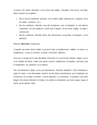 el respeto a los niveles alcanzados con la norma más antigua o derogada. Para invocar esta regla,
deben concurrir tres requisitos:
 Que se trate de condiciones laborales, en un sentido amplio (alimentación, transporte, becas
de estudio, vestimenta, etc.).
 Que las condiciones laborales sean más beneficiosas para el trabajador, lo cual importa
compararlas con otra regulación, nacida bajo el imperio de una norma antigua, sea legal o
convencional.
 Que las condiciones laborales hayan sido efectivamente reconocidas al trabajador, a nivel
individual.
Debemos diferenciar 2 situaciones:
1) aquellas que surten efectos legales y que por lo tanto son jurídicamente exigibles en cuanto a su
cumplimiento, ya que se convierten en fuente de derechos subjetivos.
2) las que se otorgan por la mera liberalidad del patrono sin crear derecho subjetivo alguno, por no
ser la voluntad del mismo, suelen estar sujetas al previo cumplimiento de requisitos necesarios para
el otorgamiento vgr. ganancias en la empresa.
Esto está íntimamente ligado con lo que denominamos "derechos adquiridos" de los trabajadores,
según los cuales, si una determinada situación ha sido dada conscientemente por el empleador por
el transcurso de un tiempo razonable y ésta ha ingresado a su patrimonio, se reputarán como parte
integral del contrato individual de trabajo y no podrán ser disminuidas por norma alguna aunque la
misma sea de superior rango.
 