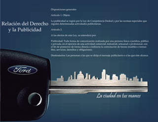 Disposiciones generales
Artículo 1. Objeto.
La publicidad se regirá por la Ley de Competencia Desleal y por las normas especiales que
regulen determinadas actividades publicitarias.
Artículo 2.
A los efectos de esta Ley, se entenderá por:
Publicidad: Toda forma de comunicación realizada por una persona física o jurídica, pública
o privada, en el ejercicio de una actividad comercial, industrial, artesanal o profesional, con
el ﬁn de promover de forma directa o indirecta la contratación de bienes muebles o inmue-
bles, servicios, derechos y obligaciones.
Destinatarios: Las personas a las que se dirija el mensaje publicitario o a las que éste alcance.
Relación del Derecho
y la Publicidad
La ciudad en tus manos
 