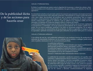 Artículo 3. Publicidad ilícita.
Es ilícita: La publicidad que atente contra la dignidad de la persona o vulnere los valores y dere-
chos reconocidos en la Constitución, especialmente a los que se reﬁeren sus artículos 14, 18 y 20,
apartado 4.
Se entenderán incluidos en la previsión anterior los anuncios que presenten a las mujeres de forma
vejatoria o discriminatoria, bien utilizando particular y directamente su cuerpo o partes del mismo
como mero objeto desvinculado del producto que se pretende promocionar, bien su imagen
asociada a comportamientos estereotipados que vulneren los fundamentos de nuestro ordena-
miento coadyuvando a generar la violencia a que se reﬁere la Ley Orgánica 1/2004, de 28 de
diciembre, de Medidas de Protección Integral contra la Violencia de Género
La publicidad dirigida a menores que les incite a la compra de un bien o de un servicio, explotando
su inexperiencia o credulidad, o en la que aparezcan persuadiendo de la compra a padres No se
podrá, sin un motivo justiﬁcado, presentar a los niños en situaciones peligrosas. No se deberá
inducir a error sobre las características de los productos, ni sobre su seguridad, ni tampoco sobre
la capacidad y aptitudes necesarias en el niño para utilizarlos sin producir daño para sí o a tercero
De la publicidad ilícita
y de las acciones para
hacerla cesar
Artículo 4. Publicidad subliminal.
A los efectos de esta ley, será publicidad subliminal la que mediante técnicas de producción de
estímulos de intensidades fronterizas con los umbrales de los sentidos o análogas, pueda actuar
sobre el público destinatario sin ser conscientemente percibida.
La publicidad subliminal.
La que infrinja lo dispuesto en la normativa que regule la publicidad de
determinados productos, bienes, actividades o servicios.
La publicidad engañosa, la publicidad desleal y la publicidad agresiva,
que tendrán el carácter de actos de competencia desleal en los términos
contemplados en la Ley de Competencia Desleal
Artículo 5. Publicidad sobre determinados bienes o servicios.
La publicidad de materiales o productos sanitarios y de aquellos otros
sometidos a reglamentaciones técnico-sanitarias, así como la de los pro-
ductos, bienes, actividades y servicios susceptibles de generar riesgos
para la salud o seguridad de las personas o de su patrimonio, o se trate
de publicidad sobre juegos de suerte, envite o azar, podrá ser regulada
por sus normas especiales o sometida al régimen de autorización admi-
nistrativa previa. Dicho régimen podrá establecerse cuando la protec-
ción de los valores y derechos constitucionalmente lo requieran
 