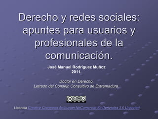 Derecho y redes sociales:
   apuntes para usuarios y
     profesionales de la
       comunicación.
                   José Manuel Rodríguez Muñoz
                              2011.

                         Doctor en Derecho.
           Letrado del Consejo Consultivo de Extremadura.




Licencia Creative Commons Atribución-NoComercial-SinDerivadas 3.0 Unported.
 