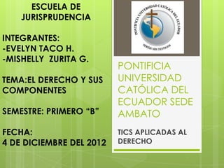 ESCUELA DE
    JURISPRUDENCIA

INTEGRANTES:
-EVELYN TACO H.
-MISHELLY ZURITA G.
                          PONTIFICIA
TEMA:EL DERECHO Y SUS     UNIVERSIDAD
COMPONENTES               CATÓLICA DEL
                          ECUADOR SEDE
SEMESTRE: PRIMERO “B”     AMBATO
FECHA:                    TICS APLICADAS AL
4 DE DICIEMBRE DEL 2012   DERECHO
 