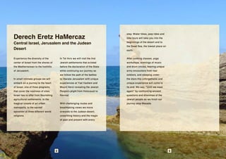 Derech Eretz HaMercaz
                                                                                 step. Water hikes, jeep rides and
                                                                                 bike tours will take you into the
Central Israel, Jerusalem and the Judean                                         beginnings of the desert and to
                                                                                 the Dead Sea, the lowest place on
Desert                                                                           earth.

Experience the diversity of the            In Tel Aviv we will visit the first   After cooking classes, yoga
center of Israel from the shores of        Jewish settlements that existed       workshops, evenings of music
the Mediterranean to the foothills         before the declaration of the State   and drum circles, hearing unique
of Jerusalem.                              while continuing our journey as       army encounters from real
                                           we follow the path of the battles     soldiers, and sleeping under
In small intimate groups we will           to liberate Jerusalem with unique     the stars this unforgettable and
embark on a journey to the heart           experiences at Yad Vashem and         unique experience will come to
of Israel, one of three programs           Mount Herzl revealing the Jewish      its end. We say, "Until we meet
that cover the vastness of sites           People's plight from Holocaust to     again" by confronting ancient
Israel has to offer from flourishing       Revival.                              questions and dilemmas of the
agricultural settlements, to the                                                 Jewish people as we finish our
magical coasts of an urban                 With challenging routes and           journey atop Masada.
metropolis, to the sacred                  breathtaking views we move
epicenter of three different world         onwards to the Judean desert,
religions                                  unearthing history and the magic
                                           of past and present with every




                                       8                                                                             9
 