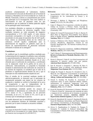 R. Suarez, E. Arévalo, L. Linares, F. Ustáriz, G. Hernández /Avances en Química 4 (2), 53-62 (2009)           61

acudieron voluntariamente al Laboratorio Análisis                  Referencias
Instrumental de la Escuela de Bioanálisis de la Facultad de        1.   Norma ISO/IEC 17025: 1999. “Requisitos Generales para la
Farmacia y Bioanálisis de la Universidad de Los Andes de                Competencia de los Laboratorios de Ensayo y de
Mérida, Venezuela y dieron su consentimiento por escrito                Calibración”.
para participar en la investigación. Para estos análisis se
                                                                   2.   Weisinger J, Bellorin E. Magnesium and Phosphorus.
seleccionaron al azar 20 pacientes entre los que                        Lancet, 352 (3125), 391-396 (1998).
respondieron que no padecían ni habían padecido alguna
de las patologías antes mencionadas.                               3.   López G. Magnesio En el organismo y métodos de análisis.
                                                                        Trabajo de Ascenso a Profesor Titular. Facultad de
Los resultados obtenidos se expresan en miligramos de                   Farmacia y Bioanálisis. Universidad de Los Andes, Mérida
magnesio por decilitro de eritrocitos (mg(dL). Estos                    (Venezuela). 1995.
resultados arrojaron un valor promedio de magnesio
                                                                   4.   Sabatier M, Arnaud M, Kastenmaster P, Rytz A, Barclay D.
correspondiente a 5,17± 0,02 mg/dL, el valor mínimo                     Meal effect on Magnesium Bioavailability from Mineral
encontrado corresponde a 4,2 mg/dL y el valor máximo                    Water in Healthy Women. American Journal of Clinical
encontrado en este grupo de pacientes fue de 6,65 mg/dL.                Nutrition, 75(1), 65-71 (2002).
Estos valores se encuentran dentro de los valores de
                                                                   5.   Institute of Medicine (US). Dietary Reference Intakes for
referencia (4-6,44 mg/dL) establecidos para la
                                                                        Calcium, Phosphorus, Magnesium, Vitamin D, and
determinación de magnesio en glóbulos rojos por la                      Fluoride. Washington DC: The National Academy Press; p:
técnica de espectrofotometría de absorción molecular                    190-249 (1997).
utilizando el método de la calmagita18.
                                                                   6.   Reinhart R. Magnesium metabolism. Archives of Internal
Conclusiones                                                            Medicine, 148 (11), 2415-2420 (1988)
                                                                   7.   Topf J, Murray P. Hypomagnesemia and Hypermagnesemia.
Se estableció que la metodología analítica estudiada para
                                                                        Reviews in Endocrine & Metabolic Disorders, 4(2), 195-
la determinación de magnesio en glóbulos rojos utilizando               200 (2003).
la espectrofotometría de absorción atómica es lineal en el
intervalo de concentración estudiada, basado en el valor           8.   Ryzen E, Elkayam U, Rude R. Low blood mononuclear cell
obtenido para el coeficiente de correlación, y corroborado              magnesium in intensive cardiac care unit patients.
                                                                        American Heart Journal, 111, 475-480 (1986).
con la inspección visual de la gráfica de la curva de
calibración. Adicionalmente, se comprobó la linealidad             9.   Elin R, Hosseini J, Fitzpatrick L, Bliziotes M, Marx S.
mediante la determinación del coeficiente de variación de               Magnesium status of patients with parathyroid disease.
los factores de respuesta, se corroboró que el valor de la              Magnesium Trace Element, 9(3), 119-123 (1990).
pendiente es significativamente distinto de cero y que el          10. Sedighi M, Pourpak Z, Bavarian B, Alizadeh R, Zare A,
intercepto no está estadísticamente alejado de cero.                   Moin M. Low Magnesium Concentrations in Erythrocytes
                                                                       of Children with Acute Asthma. Iranian Journal of
Para el estudio de la exactitud mediante prueba de                     Allergy, Asthma and Immunology, 5(4), 183-186 (2006).
adición/recuperación, se demostró que el porcentaje de
recuperación promedio está dentro de los criterios de              11. Simsek E, Karabay M, Kocabay K. Assessment of
aceptación y también se verificó la linealidad de la curva             magnesium status in newly diagnosed diabetic children:
                                                                       measurement of erythrocyte magnesium level and
de recuperación y que es independiente de la
                                                                       magnesium tolerance testing. The Turkish Journal of
concentración, por lo tanto la metodología es exacta.                  Pediatrics, 47(2), 132-137 (2005).
La metodología estudiada aprobó los ensayos de                     12. Kosch M, Hausberg M, Westermann G, Köneke J, Matzkies
repetibilidad al determinarse un coeficiente de variación              F, Heinz K, Kisters K. Alteraciones del contenido de calcio
(C.V.) menor al 1%, e igualmente los de precisión                      y magnesio de las membranas de los hematíes en pacientes
intermedia, al ser el C. V. menor al 2%, con lo que se                 con hipertensión primaria. American Journal of
concluye que la metodología es precisa.                                Hypertension (Edición Español), 3, 296-301 (2001).
El estudio demostró que la metodología analizada cumple            13. Kisters K, Barenbrock M, Louwen F, Hausberg M, Heinz K,
con los parámetros mínimos de linealidad, exactitud y                  Kosch M. Membrane, Intracellular, and Plasma Magnesium
precisión, por lo tanto el método se encuentra validado.               and Calcium Concentrations in Preeclampsia. American
                                                                       Journal of Hypertension, 13(7), 765-769 (2000).
Agradecimiento                                                     14. Zervas E, Papatheodorou G, Psathakis K, Panagou P,
Al Consejo de Desarrollo Científico, Humanístico y Tecnológico         Georgatou N, Loukides S. Reduced Intracellular Mg
(CDCHT) de la Universidad de Los Andes, Mérida, Venezuela,             Concentrations in Patients With Acute Asthma. Chest, 123,
por financiar esta investigación (FA-429-08-07-F).                     113-118 (2003).
 