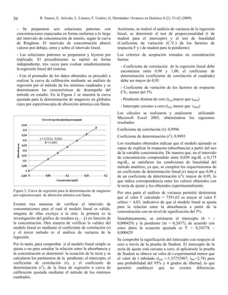 56              R. Suarez, E. Arévalo, L. Linares, F. Ustáriz, G. Hernández /Avances en Química 4 (2), 53-62 (2009)

  - Se prepararon seis soluciones patrones con                    Asimismo, se realizó el análisis de varianza de la regresión
  concentraciones espaciadas en forma uniforme a lo largo         lineal, se determinó el test de proporcionalidad (t de
  del intervalo de concentración de interés, según la curva       student para el intercepto) y el test de linealidad
  de Ringbom. El intervalo de concentración abarcó                (Coeficiente de variación (C.V.) de los factores de
  valores por debajo, entre y sobre el intervalo lineal.          respuesta F y t de student para la pendiente).
  - Las soluciones patrones se prepararon y leyeron por           Los criterios de aceptación tomados en consideración
  triplicado. El procedimiento se repitió en forma                fueron:
  independiente, tres veces para evaluar estadísticamente
                                                                    - Coeficiente de correlación de la regresión lineal debe
  la regresión lineal del sistema.
                                                                    encontrarse entre 0,98 y 1,00, el coeficiente de
  - Con el promedio de los datos obtenidos se procedió a            determinación (coeficiente de correlación al cuadrado)
  realizar la curva de calibración mediante un análisis de          debe ser mayor de 0,95.
  regresión por el método de los mínimos cuadrados y se
                                                                    - Coeficiente de variación de los factores de respuesta
  determinaron las características de desempeño del
                                                                    CVf menor del 5%
  método en estudio. En la Figura 2 se muestra la curva
  ajustada para la determinación de magnesio en glóbulos            - Pendiente distinta de cero (texp.mayor que ttabla)
  rojos por espectroscopia de absorción atómica con llama.          - Intercepto cercano a cero (texp. menor que ttabla)
                                                                  Los cálculos se realizaron y analizaron utilizando
                                                                  Microsoft Excel 2003, obteniéndose los siguientes
                                                                  resultados:
                                                                  Coeficiente de correlación (r): 0,9996
                                                                  Coeficiente de determinación (r2): 0,9993
                                                                  Los resultados obtenidos indican que el modelo ajustado es
                                                                  capaz de explicar la respuesta (absorbancia) a partir del uso
                                                                  de la variable concentración. De manera que, en el intervalo
                                                                  de concentración comprendido entre 0,050 mg/dL a 0,175
                                                                  mg/dL, se satisfacen las condiciones de linealidad del
                                                                  método analítico, ya que, se cumplen los requerimientos de
                                                                  un coeficiente de determinación lineal (r) mayor que 0,98 y
                                                                  de un coeficiente de determinación (r2): mayor de 0,95, lo
                                                                  que indica correspondencia entre los valores obtenidos con
                                                                  la recta de ajuste y los obtenidos experimentalmente.
Figura 2. Curva de regresión para la determinación de magnesio
                                                                  Por otra parte el análisis de varianza permitió determinar
por espectroscopia de absorción atómica con llama.
                                                                  que el valor F calculado = 7391,63 es mayor al valor F
Existen tres maneras de verificar el intervalo de                 crítico = 4,03, indicativo de que el modelo lineal se ajusta
concentraciones para el cual el modelo lineal es válido,          para la relación entre la absorbancia a partir de la
ninguna de ellas excluye a la otra: la primera es la              concentración con un nivel de significación del 5%.
investigación del gráfico de residuos (yi – ŷ) en función de      Simultáneamente, se estimaron el intercepto (b = -
la concentración. Otra manera de verificar la validez del         0,000429) y la pendiente (m = 0,2437), de acuerdo con
modelo lineal es mediante el coeficiente de correlación (r)       estos datos la ecuación ajustada es Y = 0,2437X –
y el tercer método es el análisis de varianza de la               0,000429
regresión.
                                                                  Se comprobó la significación del intercepto con respecto al
Por lo tanto, para comprobar si el modelo lineal simple se        cero a través de la prueba de Student. El intercepto de la
ajusta o no para estudiar la relación entre la absorbancia y      recta de ajuste está cercano a cero, al aplicársele la prueba
la concentración se determinó: la ecuación de la recta y se       de Student se obtuvo un valor de t experimental menor que
calcularon los parámetros de la pendiente, el intercepto, el      el valor de t tabulado (texp =-1,35752967, ttab.=2,78) para
coeficiente de correlación (r), y el coeficiente de               una probabilidad del 95% y 4 grados de libertad, lo que
determinación (r2), de la línea de regresión o curva de           permitió establecer que no existen diferencias
calibración ajustada mediante el método de los mínimos
cuadrados.
 