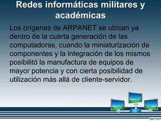 Redes informáticas militares y
académicas
Los orígenes de ARPANET se ubican ya
dentro de la cuarta generación de las
computadoras, cuando la miniaturización de
componentes y la integración de los mismos
posibilitó la manufactura de equipos de
mayor potencia y con cierta posibilidad de
utilización más allá de cliente-servidor.
 