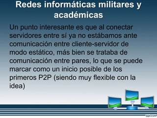 Redes informáticas militares y
académicas
Un punto interesante es que al conectar
servidores entre sí ya no estábamos ante
comunicación entre cliente-servidor de
modo estático, más bien se trataba de
comunicación entre pares, lo que se puede
marcar como un inicio posible de los
primeros P2P (siendo muy flexible con la
idea)
 