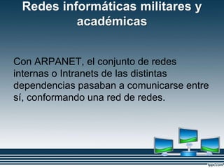 Redes informáticas militares y
académicas
Con ARPANET, el conjunto de redes
internas o Intranets de las distintas
dependencias pasaban a comunicarse entre
sí, conformando una red de redes.
 