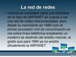 La red de redes
• Internet se considera como una heredera
de la idea de ARPANET en cuanto a ser
una red de redes interconectadas, pero
desde su nacimiento en 1989 (con el
primer proveedor civil de comunicación en
red sobre línea telefónica empleando un
modem) se deslindó del ámbito marcial, al
grado que para 1990 ya no existía
oficialmente la ARPANET
 