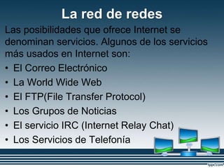 La red de redes
Las posibilidades que ofrece Internet se
denominan servicios. Algunos de los servicios
más usados en Internet son:
• El Correo Electrónico
• La World Wide Web
• El FTP(File Transfer Protocol)
• Los Grupos de Noticias
• El servicio IRC (Internet Relay Chat)
• Los Servicios de Telefonía
 