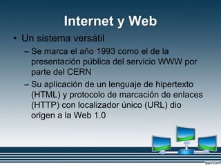 Internet y Web
• Un sistema versátil
– Se marca el año 1993 como el de la
presentación pública del servicio WWW por
parte del CERN
– Su aplicación de un lenguaje de hipertexto
(HTML) y protocolo de marcación de enlaces
(HTTP) con localizador único (URL) dio
origen a la Web 1.0
 