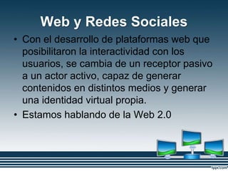 Web y Redes Sociales
• Con el desarrollo de plataformas web que
posibilitaron la interactividad con los
usuarios, se cambia de un receptor pasivo
a un actor activo, capaz de generar
contenidos en distintos medios y generar
una identidad virtual propia.
• Estamos hablando de la Web 2.0
 