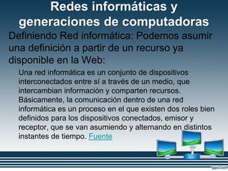 Redes informáticas y
generaciones de computadoras
Definiendo Red informática: Podemos asumir
una definición a partir de un recurso ya
disponible en la Web:
Una red informática es un conjunto de dispositivos
interconectados entre sí a través de un medio, que
intercambian información y comparten recursos.
Básicamente, la comunicación dentro de una red
informática es un proceso en el que existen dos roles bien
definidos para los dispositivos conectados, emisor y
receptor, que se van asumiendo y alternando en distintos
instantes de tiempo. Fuente
 