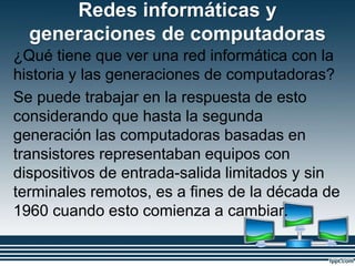 Redes informáticas y
generaciones de computadoras
¿Qué tiene que ver una red informática con la
historia y las generaciones de computadoras?
Se puede trabajar en la respuesta de esto
considerando que hasta la segunda
generación las computadoras basadas en
transistores representaban equipos con
dispositivos de entrada-salida limitados y sin
terminales remotos, es a fines de la década de
1960 cuando esto comienza a cambiar.
 