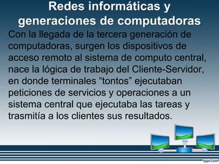 Redes informáticas y
generaciones de computadoras
Con la llegada de la tercera generación de
computadoras, surgen los dispositivos de
acceso remoto al sistema de computo central,
nace la lógica de trabajo del Cliente-Servidor,
en donde terminales “tontos” ejecutaban
peticiones de servicios y operaciones a un
sistema central que ejecutaba las tareas y
trasmitía a los clientes sus resultados.
 