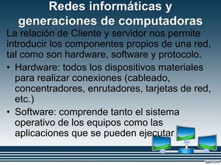 Redes informáticas y
generaciones de computadoras
La relación de Cliente y servidor nos permite
introducir los componentes propios de una red,
tal como son hardware, software y protocolo.
• Hardware: todos los dispositivos materiales
para realizar conexiones (cableado,
concentradores, enrutadores, tarjetas de red,
etc.)
• Software: comprende tanto el sistema
operativo de los equipos como las
aplicaciones que se pueden ejecutar
 