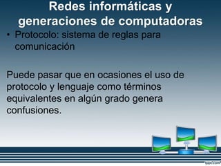 Redes informáticas y
generaciones de computadoras
• Protocolo: sistema de reglas para
comunicación
Puede pasar que en ocasiones el uso de
protocolo y lenguaje como términos
equivalentes en algún grado genera
confusiones.
 