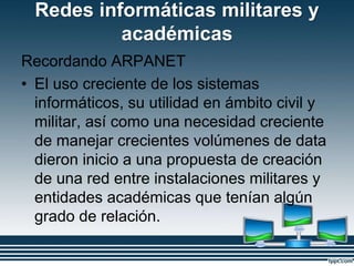 Redes informáticas militares y
académicas
Recordando ARPANET
• El uso creciente de los sistemas
informáticos, su utilidad en ámbito civil y
militar, así como una necesidad creciente
de manejar crecientes volúmenes de data
dieron inicio a una propuesta de creación
de una red entre instalaciones militares y
entidades académicas que tenían algún
grado de relación.
 